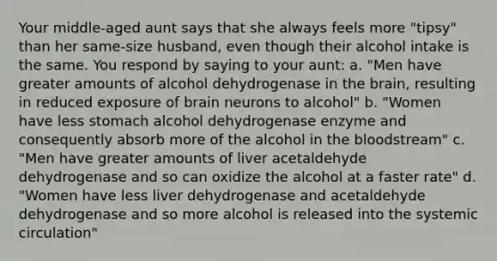 Your middle-aged aunt says that she always feels more "tipsy" than her same-size husband, even though their alcohol intake is the same. You respond by saying to your aunt: a. "Men have greater amounts of alcohol dehydrogenase in <a href='https://www.questionai.com/knowledge/kLMtJeqKp6-the-brain' class='anchor-knowledge'>the brain</a>, resulting in reduced exposure of brain neurons to alcohol" b. "Women have less stomach alcohol dehydrogenase enzyme and consequently absorb more of the alcohol in <a href='https://www.questionai.com/knowledge/k7oXMfj7lk-the-blood' class='anchor-knowledge'>the blood</a>stream" c. "Men have greater amounts of liver acetaldehyde dehydrogenase and so can oxidize the alcohol at a faster rate" d. "Women have less liver dehydrogenase and acetaldehyde dehydrogenase and so more alcohol is released into the systemic circulation"