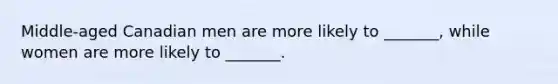 Middle-aged Canadian men are more likely to _______, while women are more likely to _______.