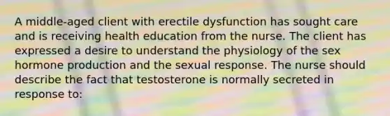 A middle-aged client with erectile dysfunction has sought care and is receiving health education from the nurse. The client has expressed a desire to understand the physiology of the sex hormone production and the sexual response. The nurse should describe the fact that testosterone is normally secreted in response to: