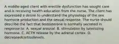 A middle-aged client with erectile dysfunction has sought care and is receiving health education from the nurse. The client has expressed a desire to understand the physiology of the sex hormone production and the sexual response. The nurse should describe the fact that testosterone is normally secreted in response to: A. sexual arousal. B. stimulation by luteinizing hormone. C. ACTH release by the adrenal cortex. D. decreasedcortisollevels.