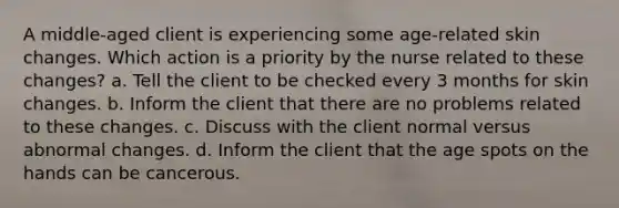 A middle-aged client is experiencing some age-related skin changes. Which action is a priority by the nurse related to these changes? a. Tell the client to be checked every 3 months for skin changes. b. Inform the client that there are no problems related to these changes. c. Discuss with the client normal versus abnormal changes. d. Inform the client that the age spots on the hands can be cancerous.