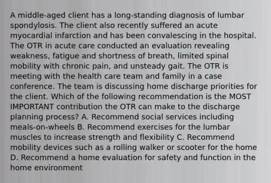 A middle-aged client has a long-standing diagnosis of lumbar spondylosis. The client also recently suffered an acute myocardial infarction and has been convalescing in the hospital. The OTR in acute care conducted an evaluation revealing weakness, fatigue and shortness of breath, limited spinal mobility with chronic pain, and unsteady gait. The OTR is meeting with the health care team and family in a case conference. The team is discussing home discharge priorities for the client. Which of the following recommendation is the MOST IMPORTANT contribution the OTR can make to the discharge planning process? A. Recommend social services including meals-on-wheels B. Recommend exercises for the lumbar muscles to increase strength and flexibility C. Recommend mobility devices such as a rolling walker or scooter for the home D. Recommend a home evaluation for safety and function in the home environment