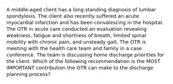 A middle-aged client has a long-standing diagnosis of lumbar spondylosis. The client also recently suffered an acute myocardial infarction and has been convalescing in the hospital. The OTR in acute care conducted an evaluation revealing weakness, fatigue and shortness of breath, limited spinal mobility with chronic pain, and unsteady gait. The OTR is meeting with the health care team and family in a case conference. The team is discussing home discharge priorities for the client. Which of the following recommendation is the MOST IMPORTANT contribution the OTR can make to the discharge planning process?