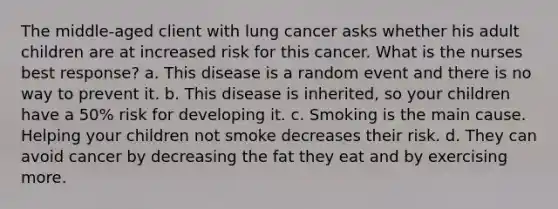 The middle-aged client with lung cancer asks whether his adult children are at increased risk for this cancer. What is the nurses best response? a. This disease is a random event and there is no way to prevent it. b. This disease is inherited, so your children have a 50% risk for developing it. c. Smoking is the main cause. Helping your children not smoke decreases their risk. d. They can avoid cancer by decreasing the fat they eat and by exercising more.