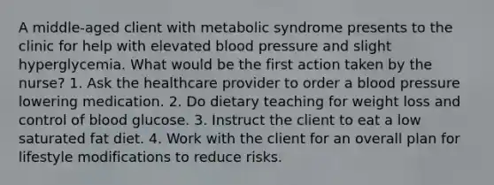 A middle-aged client with metabolic syndrome presents to the clinic for help with elevated blood pressure and slight hyperglycemia. What would be the first action taken by the nurse? 1. Ask the healthcare provider to order a blood pressure lowering medication. 2. Do dietary teaching for weight loss and control of blood glucose. 3. Instruct the client to eat a low saturated fat diet. 4. Work with the client for an overall plan for lifestyle modifications to reduce risks.