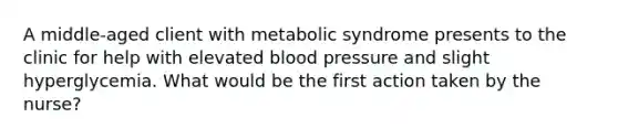 A middle-aged client with metabolic syndrome presents to the clinic for help with elevated blood pressure and slight hyperglycemia. What would be the first action taken by the nurse?