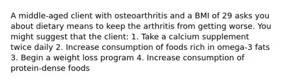 A middle-aged client with osteoarthritis and a BMI of 29 asks you about dietary means to keep the arthritis from getting worse. You might suggest that the client: 1. Take a calcium supplement twice daily 2. Increase consumption of foods rich in omega-3 fats 3. Begin a weight loss program 4. Increase consumption of protein-dense foods