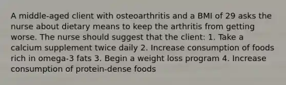 A middle-aged client with osteoarthritis and a BMI of 29 asks the nurse about dietary means to keep the arthritis from getting worse. The nurse should suggest that the client: 1. Take a calcium supplement twice daily 2. Increase consumption of foods rich in omega-3 fats 3. Begin a weight loss program 4. Increase consumption of protein-dense foods