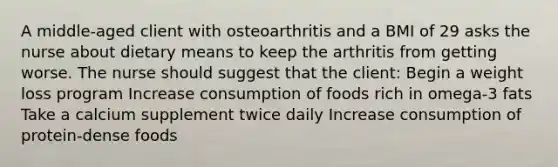 A middle-aged client with osteoarthritis and a BMI of 29 asks the nurse about dietary means to keep the arthritis from getting worse. The nurse should suggest that the client: Begin a weight loss program Increase consumption of foods rich in omega-3 fats Take a calcium supplement twice daily Increase consumption of protein-dense foods