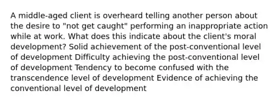 A middle-aged client is overheard telling another person about the desire to "not get caught" performing an inappropriate action while at work. What does this indicate about the client's moral development? Solid achievement of the post-conventional level of development Difficulty achieving the post-conventional level of development Tendency to become confused with the transcendence level of development Evidence of achieving the conventional level of development