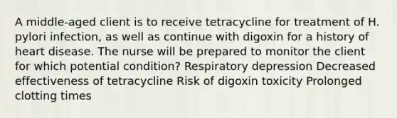 A middle-aged client is to receive tetracycline for treatment of H. pylori infection, as well as continue with digoxin for a history of heart disease. The nurse will be prepared to monitor the client for which potential condition? Respiratory depression Decreased effectiveness of tetracycline Risk of digoxin toxicity Prolonged clotting times