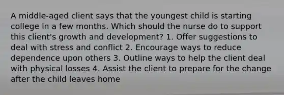 A middle-aged client says that the youngest child is starting college in a few months. Which should the nurse do to support this client's growth and development? 1. Offer suggestions to deal with stress and conflict 2. Encourage ways to reduce dependence upon others 3. Outline ways to help the client deal with physical losses 4. Assist the client to prepare for the change after the child leaves home