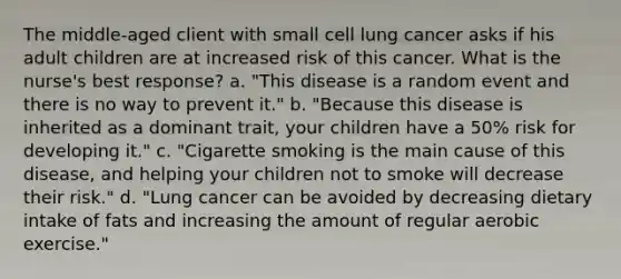 The middle-aged client with small cell lung cancer asks if his adult children are at increased risk of this cancer. What is the nurse's best response? a. "This disease is a random event and there is no way to prevent it." b. "Because this disease is inherited as a dominant trait, your children have a 50% risk for developing it." c. "Cigarette smoking is the main cause of this disease, and helping your children not to smoke will decrease their risk." d. "Lung cancer can be avoided by decreasing dietary intake of fats and increasing the amount of regular aerobic exercise."