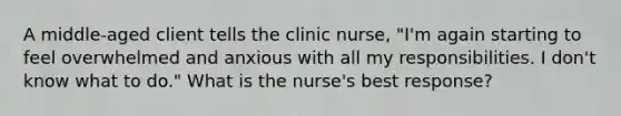 A middle-aged client tells the clinic nurse, "I'm again starting to feel overwhelmed and anxious with all my responsibilities. I don't know what to do." What is the nurse's best response?