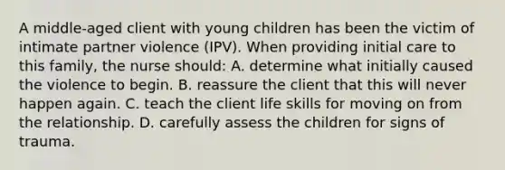 A middle-aged client with young children has been the victim of intimate partner violence (IPV). When providing initial care to this family, the nurse should: A. determine what initially caused the violence to begin. B. reassure the client that this will never happen again. C. teach the client life skills for moving on from the relationship. D. carefully assess the children for signs of trauma.