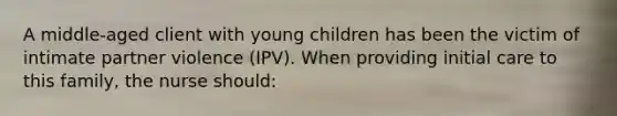 A middle-aged client with young children has been the victim of intimate partner violence (IPV). When providing initial care to this family, the nurse should: