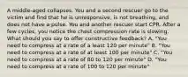 A middle-aged collapses. You and a second rescuer go to the victim and find that he is unresponsive, is not breathing, and does not have a pulse. You and another rescuer start CPR. After a few cycles, you notice the chest compression rate is slowing. What should you say to offer constructive feedback? A. "You need to compress at a rate of a least 120 per minute" B. "You need to compress at a rate of at least 100 per minute" C. "You need to compress at a rate of 80 to 120 per minute" D. "You need to compress at a rate of 100 to 120 per minute"