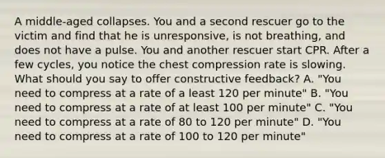 A middle-aged collapses. You and a second rescuer go to the victim and find that he is unresponsive, is not breathing, and does not have a pulse. You and another rescuer start CPR. After a few cycles, you notice the chest compression rate is slowing. What should you say to offer constructive feedback? A. "You need to compress at a rate of a least 120 per minute" B. "You need to compress at a rate of at least 100 per minute" C. "You need to compress at a rate of 80 to 120 per minute" D. "You need to compress at a rate of 100 to 120 per minute"