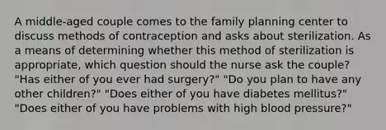 A middle-aged couple comes to the family planning center to discuss methods of contraception and asks about sterilization. As a means of determining whether this method of sterilization is appropriate, which question should the nurse ask the couple? "Has either of you ever had surgery?" "Do you plan to have any other children?" "Does either of you have diabetes mellitus?" "Does either of you have problems with high blood pressure?"