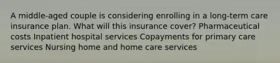 A middle-aged couple is considering enrolling in a long-term care insurance plan. What will this insurance cover? Pharmaceutical costs Inpatient hospital services Copayments for primary care services Nursing home and home care services