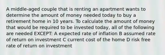 A middle-aged couple that is renting an apartment wants to determine the amount of money needed today to buy a retirement home in 10 years. To calculate the amount of money that would be required to be invested today, all of the following are needed EXCEPT: A expected rate of inflation B assumed rate of return on investment C current cost of the home D risk free rate of return on investment