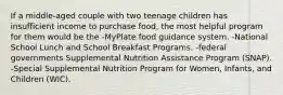 If a middle-aged couple with two teenage children has insufficient income to purchase food, the most helpful program for them would be the -MyPlate food guidance system. -National School Lunch and School Breakfast Programs. -federal governments Supplemental Nutrition Assistance Program (SNAP). -Special Supplemental Nutrition Program for Women, Infants, and Children (WIC).