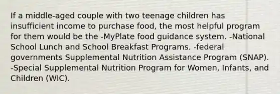 If a middle-aged couple with two teenage children has insufficient income to purchase food, the most helpful program for them would be the -MyPlate food guidance system. -National School Lunch and School Breakfast Programs. -federal governments Supplemental Nutrition Assistance Program (SNAP). -Special Supplemental Nutrition Program for Women, Infants, and Children (WIC).