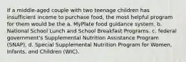 If a middle-aged couple with two teenage children has insufficient income to purchase food, the most helpful program for them would be the a. MyPlate food guidance system. b. National School Lunch and School Breakfast Programs. c. federal government's Supplemental Nutrition Assistance Program (SNAP). d. Special Supplemental Nutrition Program for Women, Infants, and Children (WIC).