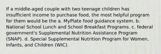 If a middle-aged couple with two teenage children has insufficient income to purchase food, the most helpful program for them would be the a. MyPlate food guidance system. b. National School Lunch and School Breakfast Programs. c. federal government's Supplemental Nutrition Assistance Program (SNAP). d. Special Supplemental Nutrition Program for Women, Infants, and Children (WIC).