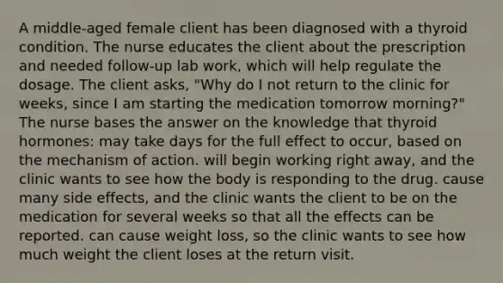 A middle-aged female client has been diagnosed with a thyroid condition. The nurse educates the client about the prescription and needed follow-up lab work, which will help regulate the dosage. The client asks, "Why do I not return to the clinic for weeks, since I am starting the medication tomorrow morning?" The nurse bases the answer on the knowledge that thyroid hormones: may take days for the full effect to occur, based on the mechanism of action. will begin working right away, and the clinic wants to see how the body is responding to the drug. cause many side effects, and the clinic wants the client to be on the medication for several weeks so that all the effects can be reported. can cause weight loss, so the clinic wants to see how much weight the client loses at the return visit.