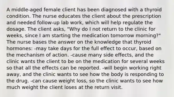 A middle-aged female client has been diagnosed with a thyroid condition. The nurse educates the client about the prescription and needed follow-up lab work, which will help regulate the dosage. The client asks, "Why do I not return to the clinic for weeks, since I am starting the medication tomorrow morning?" The nurse bases the answer on the knowledge that thyroid hormones: -may take days for the full effect to occur, based on the mechanism of action. -cause many side effects, and the clinic wants the client to be on the medication for several weeks so that all the effects can be reported. -will begin working right away, and the clinic wants to see how the body is responding to the drug. -can cause weight loss, so the clinic wants to see how much weight the client loses at the return visit.