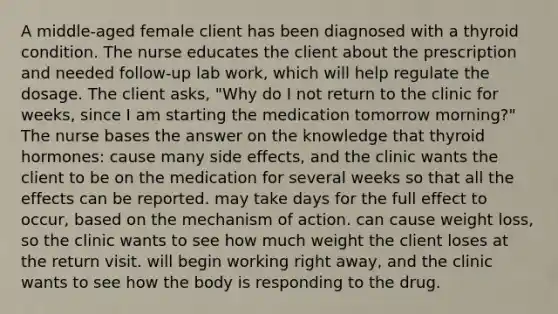 A middle-aged female client has been diagnosed with a thyroid condition. The nurse educates the client about the prescription and needed follow-up lab work, which will help regulate the dosage. The client asks, "Why do I not return to the clinic for weeks, since I am starting the medication tomorrow morning?" The nurse bases the answer on the knowledge that thyroid hormones: cause many side effects, and the clinic wants the client to be on the medication for several weeks so that all the effects can be reported. may take days for the full effect to occur, based on the mechanism of action. can cause weight loss, so the clinic wants to see how much weight the client loses at the return visit. will begin working right away, and the clinic wants to see how the body is responding to the drug.