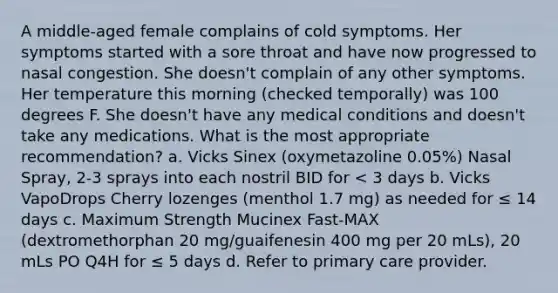 A middle-aged female complains of cold symptoms. Her symptoms started with a sore throat and have now progressed to nasal congestion. She doesn't complain of any other symptoms. Her temperature this morning (checked temporally) was 100 degrees F. She doesn't have any medical conditions and doesn't take any medications. What is the most appropriate recommendation? a. Vicks Sinex (oxymetazoline 0.05%) Nasal Spray, 2-3 sprays into each nostril BID for < 3 days b. Vicks VapoDrops Cherry lozenges (menthol 1.7 mg) as needed for ≤ 14 days c. Maximum Strength Mucinex Fast-MAX (dextromethorphan 20 mg/guaifenesin 400 mg per 20 mLs), 20 mLs PO Q4H for ≤ 5 days d. Refer to primary care provider.