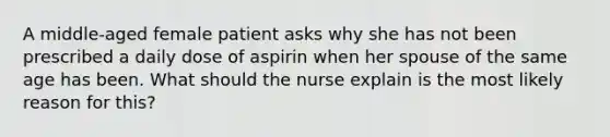 A middle-aged female patient asks why she has not been prescribed a daily dose of aspirin when her spouse of the same age has been. What should the nurse explain is the most likely reason for this?