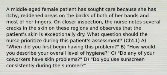 A middle-aged female patient has sought care because she has itchy, reddened areas on the backs of both of her hands and most of her fingers. On closer inspection, the nurse notes several cracks in the skin on these regions and observes that the patient's skin is exceptionally dry. What question should the nurse prioritize during this patient's assessment? (Ch51) A) "When did you first begin having this problem?" B) "How would you describe your overall level of hygiene?" C) "Do any of your coworkers have skin problems?" D) "Do you use sunscreen consistently during the summer?"