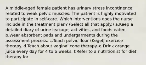 A middle-aged female patient has urinary stress incontinence related to weak pelvic muscles. The patient is highly motivated to participate in self-care. Which interventions does the nurse include in the treatment plan? (Select all that apply.) a.Keep a detailed diary of urine leakage, activities, and foods eaten. b.Wear absorbent pads and undergarments during the assessment process. c.Teach pelvic floor (Kegel) exercise therapy. d.Teach about vaginal cone therapy. e.Drink orange juice every day for 4 to 6 weeks. f.Refer to a nutritionist for diet therapy for