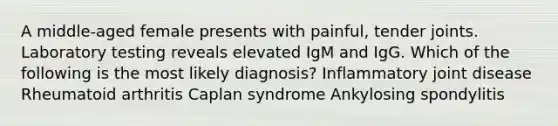 A middle-aged female presents with painful, tender joints. Laboratory testing reveals elevated IgM and IgG. Which of the following is the most likely diagnosis? Inflammatory joint disease Rheumatoid arthritis Caplan syndrome Ankylosing spondylitis