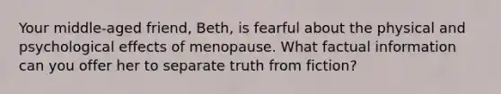 Your middle-aged friend, Beth, is fearful about the physical and psychological effects of menopause. What factual information can you offer her to separate truth from fiction?