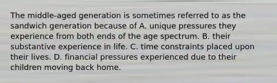 The middle-aged generation is sometimes referred to as the sandwich generation because of A. unique pressures they experience from both ends of the age spectrum. B. their substantive experience in life. C. time constraints placed upon their lives. D. financial pressures experienced due to their children moving back home.