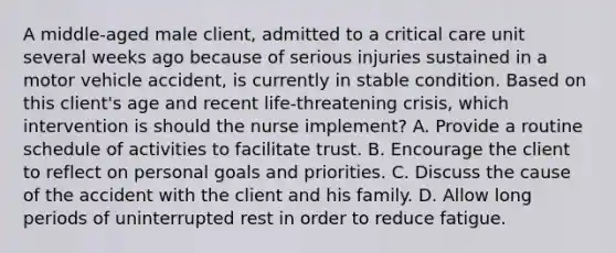 A middle-aged male client, admitted to a critical care unit several weeks ago because of serious injuries sustained in a motor vehicle accident, is currently in stable condition. Based on this client's age and recent life-threatening crisis, which intervention is should the nurse implement? A. Provide a routine schedule of activities to facilitate trust. B. Encourage the client to reflect on personal goals and priorities. C. Discuss the cause of the accident with the client and his family. D. Allow long periods of uninterrupted rest in order to reduce fatigue.