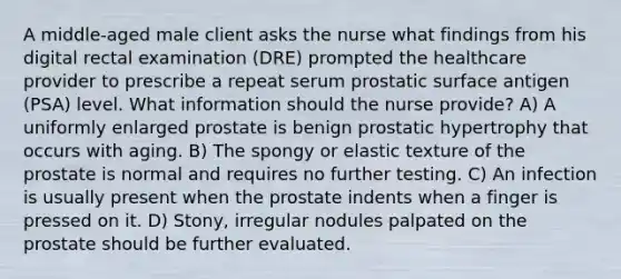 A middle-aged male client asks the nurse what findings from his digital rectal examination (DRE) prompted the healthcare provider to prescribe a repeat serum prostatic surface antigen (PSA) level. What information should the nurse provide? A) A uniformly enlarged prostate is benign prostatic hypertrophy that occurs with aging. B) The spongy or elastic texture of the prostate is normal and requires no further testing. C) An infection is usually present when the prostate indents when a finger is pressed on it. D) Stony, irregular nodules palpated on the prostate should be further evaluated.