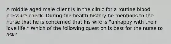 A middle-aged male client is in the clinic for a routine blood pressure check. During the health history he mentions to the nurse that he is concerned that his wife is "unhappy with their love life." Which of the following question is best for the nurse to ask?