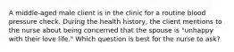 A middle-aged male client is in the clinic for a routine blood pressure check. During the health history, the client mentions to the nurse about being concerned that the spouse is "unhappy with their love life." Which question is best for the nurse to ask?