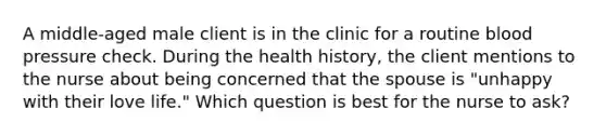 A middle-aged male client is in the clinic for a routine <a href='https://www.questionai.com/knowledge/kD0HacyPBr-blood-pressure' class='anchor-knowledge'>blood pressure</a> check. During the health history, the client mentions to the nurse about being concerned that the spouse is "unhappy with their love life." Which question is best for the nurse to ask?