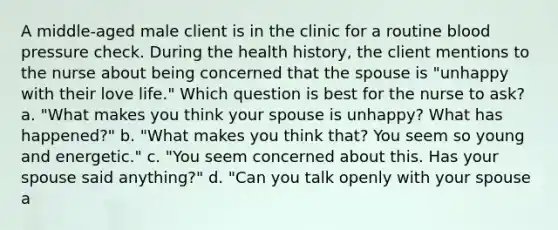 A middle-aged male client is in the clinic for a routine blood pressure check. During the health history, the client mentions to the nurse about being concerned that the spouse is "unhappy with their love life." Which question is best for the nurse to ask? a. "What makes you think your spouse is unhappy? What has happened?" b. "What makes you think that? You seem so young and energetic." c. "You seem concerned about this. Has your spouse said anything?" d. "Can you talk openly with your spouse a