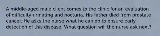 A middle-aged male client comes to the clinic for an evaluation of difficulty urinating and nocturia. His father died from prostate cancer. He asks the nurse what he can do to ensure early detection of this disease. What question will the nurse ask next?