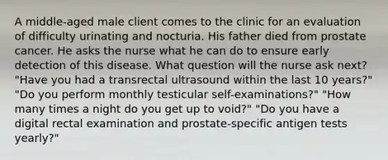 A middle-aged male client comes to the clinic for an evaluation of difficulty urinating and nocturia. His father died from prostate cancer. He asks the nurse what he can do to ensure early detection of this disease. What question will the nurse ask next? "Have you had a transrectal ultrasound within the last 10 years?" "Do you perform monthly testicular self-examinations?" "How many times a night do you get up to void?" "Do you have a digital rectal examination and prostate-specific antigen tests yearly?"