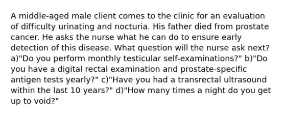 A middle-aged male client comes to the clinic for an evaluation of difficulty urinating and nocturia. His father died from prostate cancer. He asks the nurse what he can do to ensure early detection of this disease. What question will the nurse ask next? a)"Do you perform monthly testicular self-examinations?" b)"Do you have a digital rectal examination and prostate-specific antigen tests yearly?" c)"Have you had a transrectal ultrasound within the last 10 years?" d)"How many times a night do you get up to void?"