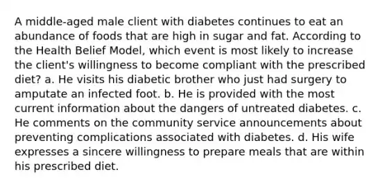 A middle-aged male client with diabetes continues to eat an abundance of foods that are high in sugar and fat. According to the Health Belief Model, which event is most likely to increase the client's willingness to become compliant with the prescribed diet? a. He visits his diabetic brother who just had surgery to amputate an infected foot. b. He is provided with the most current information about the dangers of untreated diabetes. c. He comments on the community service announcements about preventing complications associated with diabetes. d. His wife expresses a sincere willingness to prepare meals that are within his prescribed diet.