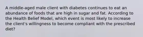 A middle-aged male client with diabetes continues to eat an abundance of foods that are high in sugar and fat. According to the Health Belief Model, which event is most likely to increase the client's willingness to become compliant with the prescribed diet?